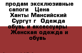продам эксклюзивные сапоги › Цена ­ 5 000 - Ханты-Мансийский, Сургут г. Одежда, обувь и аксессуары » Женская одежда и обувь   